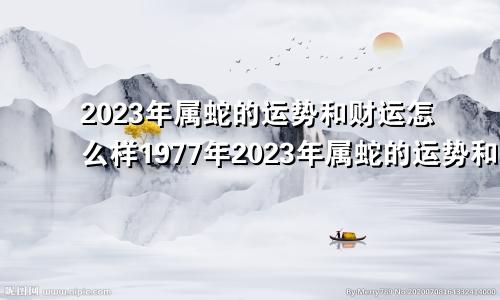 2023年属蛇的运势和财运怎么样1977年2023年属蛇的运势和财运怎么样1965