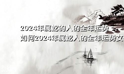 2024年属蛇的人的全年运势如何2024年属蛇人的全年运势女性