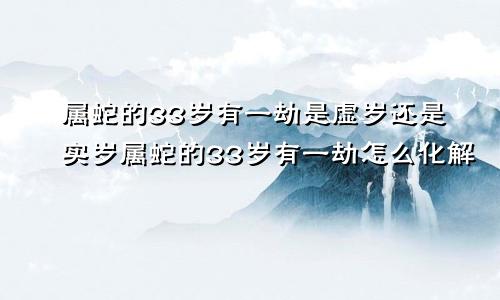 属蛇的33岁有一劫是虚岁还是实岁属蛇的33岁有一劫怎么化解