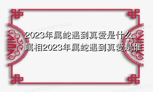 2023年属蛇遇到真爱是什么属相2023年属蛇遇到真爱是谁