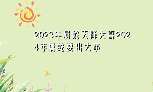 2023年属蛇天降大喜2024年属蛇要出大事