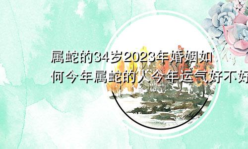 属蛇的34岁2023年婚姻如何今年属蛇的人今年运气好不好