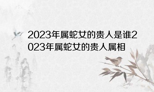 2023年属蛇女的贵人是谁2023年属蛇女的贵人属相