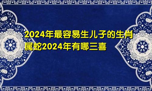 2024年最容易生儿子的生肖属蛇2024年有哪三喜