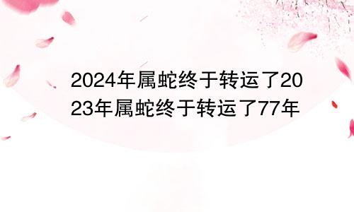 2024年属蛇终于转运了2023年属蛇终于转运了77年