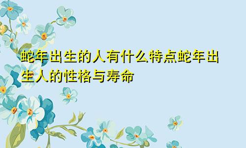 蛇年出生的人有什么特点蛇年出生人的性格与寿命