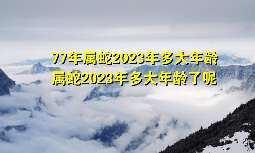 77年属蛇2023年多大年龄属蛇2023年多大年龄了呢