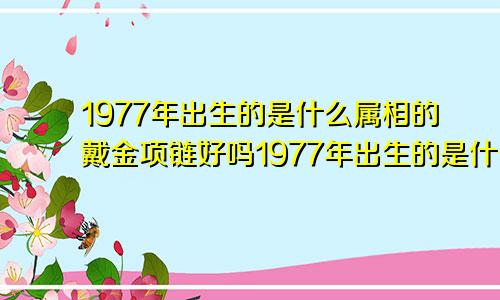 1977年出生的是什么属相的戴金项链好吗1977年出生的是什么属相?