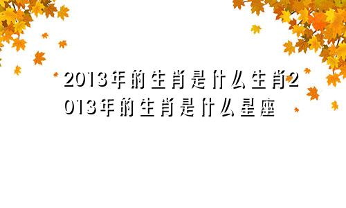 2013年的生肖是什么生肖2013年的生肖是什么星座