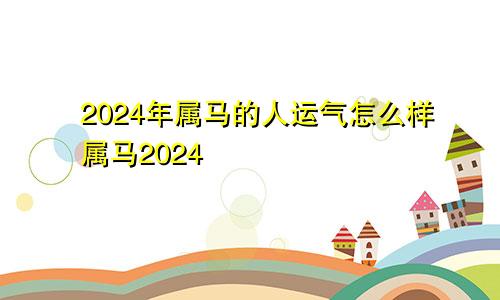 2024年属马的人运气怎么样属马2024