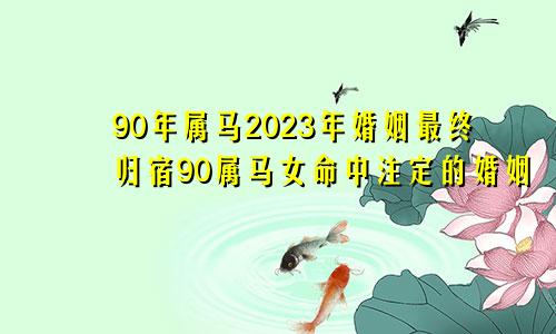 90年属马2023年婚姻最终归宿90属马女命中注定的婚姻