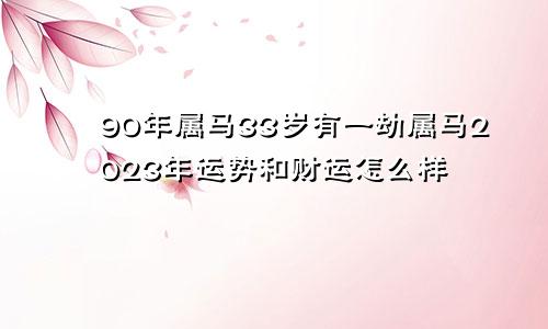 90年属马33岁有一劫属马2023年运势和财运怎么样