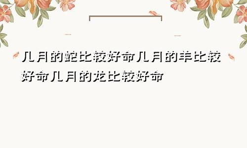 几月的蛇比较好命几月的羊比较好命几月的龙比较好命