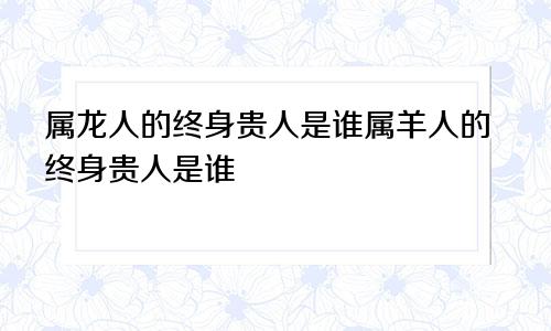 属龙人的终身贵人是谁属羊人的终身贵人是谁