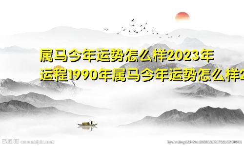 属马今年运势怎么样2023年运程1990年属马今年运势怎么样2023