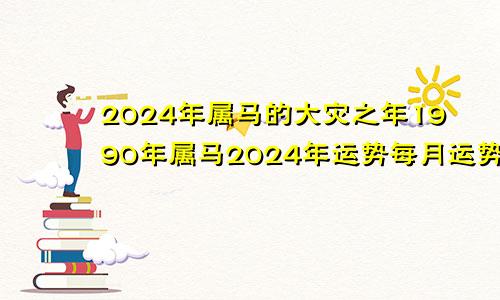 2024年属马的大灾之年1990年属马2024年运势每月运势