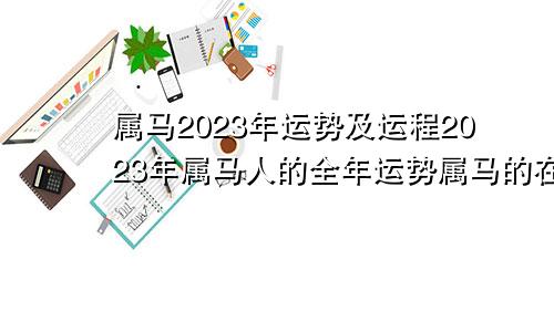 属马2023年运势及运程2023年属马人的全年运势属马的在2023年的全年命运如何