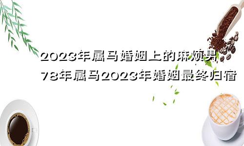 2023年属马婚姻上的麻烦男78年属马2023年婚姻最终归宿