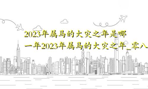 2023年属马的大灾之年是哪一年2023年属马的大灾之年_零八科易网