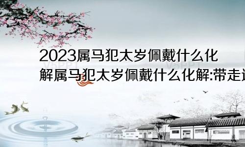 2023属马犯太岁佩戴什么化解属马犯太岁佩戴什么化解:带走运珠行吗