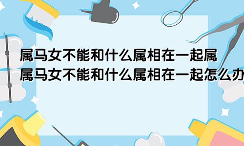 属马女不能和什么属相在一起属属马女不能和什么属相在一起怎么办