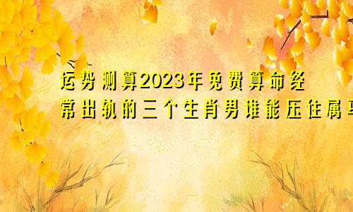 运势测算2023年免费算命经常出轨的三个生肖男谁能压住属马人