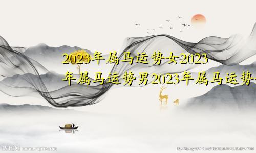 2023年属马运势女2023年属马运势男2023年属马运势如何