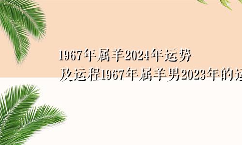 1967年属羊2024年运势及运程1967年属羊男2023年的运势怎么样