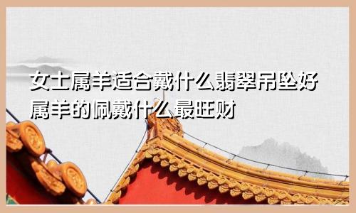 女士属羊适合戴什么翡翠吊坠好属羊的佩戴什么最旺财