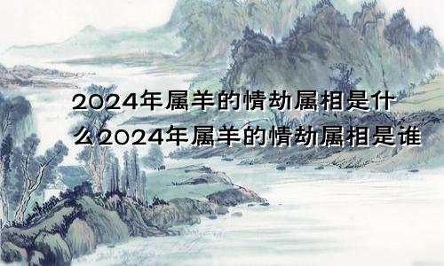 2024年属羊的情劫属相是什么2024年属羊的情劫属相是谁