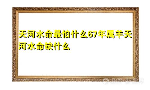 天河水命最怕什么67年属羊天河水命缺什么