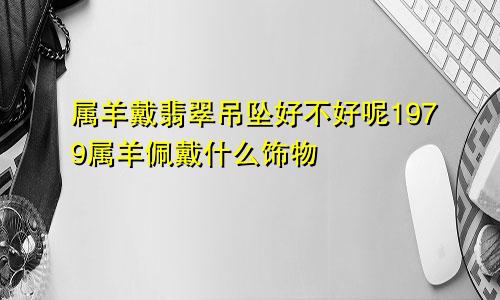 属羊戴翡翠吊坠好不好呢1979属羊佩戴什么饰物