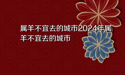 属羊不宜去的城市2024年属羊不宜去的城市