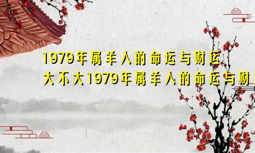 1979年属羊人的命运与财运大不大1979年属羊人的命运与财远大不大