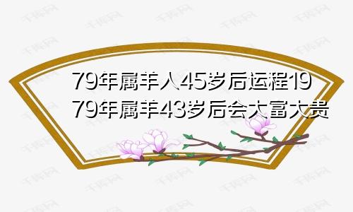 79年属羊人45岁后运程1979年属羊43岁后会大富大贵