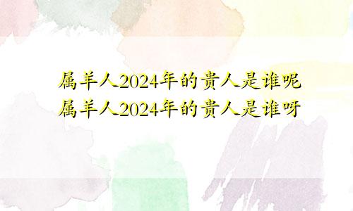 属羊人2024年的贵人是谁呢属羊人2024年的贵人是谁呀