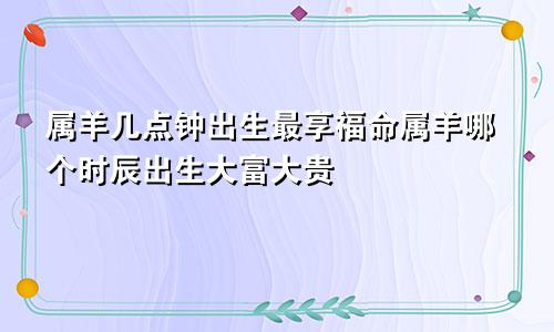 属羊几点钟出生最享福命属羊哪个时辰出生大富大贵