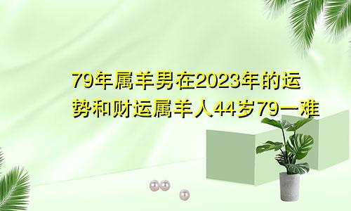 79年属羊男在2023年的运势和财运属羊人44岁79一难