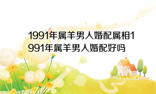 1991年属羊男人婚配属相1991年属羊男人婚配好吗