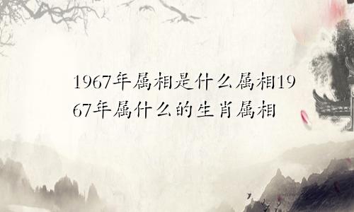 1967年属相是什么属相1967年属什么的生肖属相