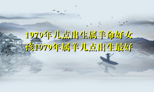 1979年几点出生属羊命好女孩1979年属羊几点出生最好