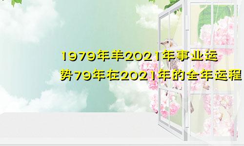 1979年羊2021年事业运势79年在2021年的全年运程1至6月的事业运程