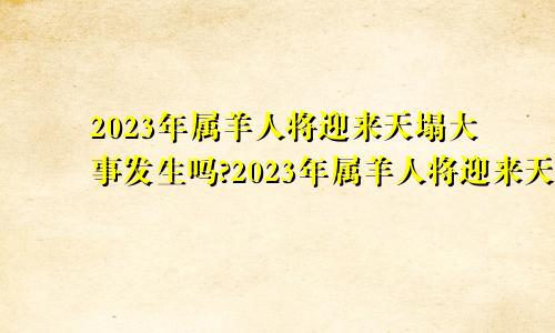 2023年属羊人将迎来天塌大事发生吗?2023年属羊人将迎来天塌大事2023年属羊戴什么好