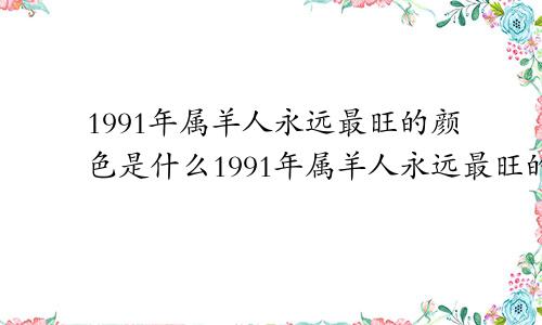 1991年属羊人永远最旺的颜色是什么1991年属羊人永远最旺的颜色2022