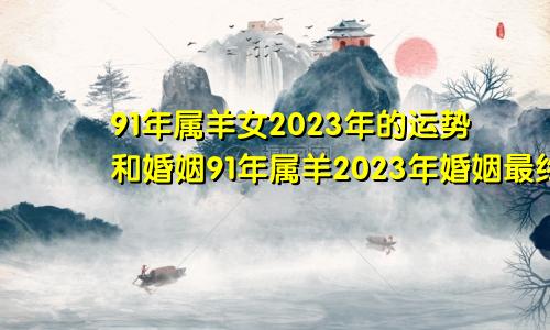 91年属羊女2023年的运势和婚姻91年属羊2023年婚姻最终归宿女