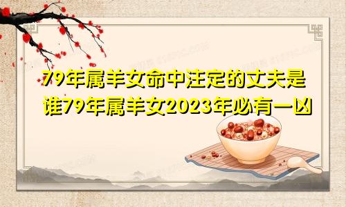 79年属羊女命中注定的丈夫是谁79年属羊女2023年必有一凶