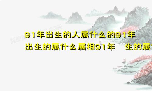 91年出生的人属什么的91年出生的属什么属相91年岀生的属什么