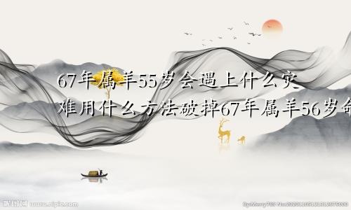 67年属羊55岁会遇上什么灾难用什么方法破掉67年属羊56岁命中注定2023