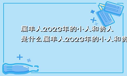 属羊人2023年的小人和贵人是什么属羊人2023年的小人和贵人是谁