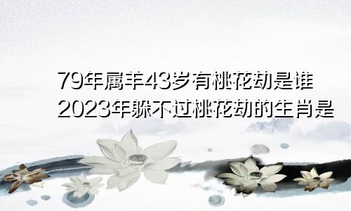 79年属羊43岁有桃花劫是谁2023年躲不过桃花劫的生肖是